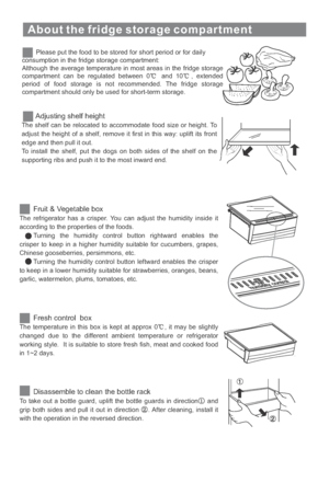 Page 18About the fridge storage compartment
Please put the food to be stored for short period or for daily
consumption in the fridge storage compartment:
Although the average temperature in most areas in the fridge storage
compartment can be regulated between 0 and 10 , extended
period of food storage is not recommended. The fridge storage
compartment should only be used for short-term storage.
Adjusting shelf height
The shelf can be relocated to accommodate food size or height. To
adjust the height of a shelf,...