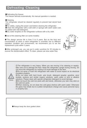 Page 23Defrosting ·Cleaning
Defrosting the freezer
The freezer defrosts automatically. No manual operation is needed.
Cleaning
The refrigerator should be cleaned regularly to prevent bad stored food
odors.
For safety, unplug the power cord before cleaning the refrigerator.
Clean the refrigerator with a soft cloth or sponge with warm water (can
be added with mild detergent).
Dry water droplets on the refrigerator surfaces with a dry cloth.
Use of the cleaning filter (on some models)
The design service life is...