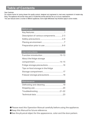 Page 4Table of Contents
Before use
Use instructions
Maintenance K e y f e a t u r e s .......................................................1
Description of various components.............2 - 3
Safety precautions........................................4- 6
P l a c i n g e n v i r o n m e n t .........................................7
Preparation prior to use................................8 - 9
Function introduction................................1 0 - 1 3
About the fridge storage
c o m p a r t m e n t...