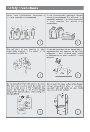 Page 9Safety precautions
Never store inflammables, explosives or
corrosive materials in the refrigerator.Do not store medicines, bacteria or chemical
agents in the refrigerator. This refrigerator is a
household appliance. It is not recommended
to place materials that require strict
temperatures.
Do not store or use gasoline or other
inflammable materials in the vicinity of the
refrigerator to avoid a fire.Do not place unstable articles (heavy objects,
containers filled with water) on the top of the...