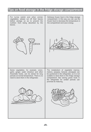 Page 21Tips on food storage in the fridge storage compartment
For turnip radish and other similar
vegetables, please cut off their leaves
before storage so as to prevent the
nutrition from being absorbed by the
leaves.Defreeze frozen food in the fridge storage
compartment. In this way you can use the
frozen food to decrease the temperature in
the compartment and save energy.
Some vegetables, for example, onion,
garlic, ginger, water chestnut, and other
rhizomatic foods, can be stored for long
periods at normal...