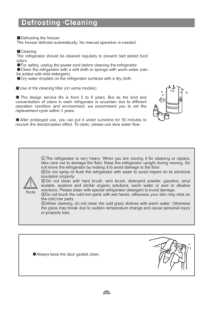 Page 24Defrosting ·Cleaning
Defrosting the freezer
The freezer defrosts automatically. No manual operation is needed.
Cleaning
The refrigerator should be cleaned regularly to prevent bad stored food
odors.
For safety, unplug the power cord before cleaning the refrigerator.
Clean the refrigerator with a soft cloth or sponge with warm water (can
be added with mild detergent).
Dry water droplets on the refrigerator surfaces with a dry cloth.
Use of the cleaning filter (on some models)
The design service life is...