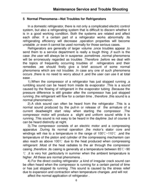 Page 176   
5 Normal Phenomena—Not Troubles for Refrigerators  
 
In a domestic refrigerator, there is not only a complicated electric control  
system, but also a refrigerating system that is difficult to discern whether it 
is in a good working condition. Both the systems are related and affect 
each other. If a certain part of a refrigerator works abnormally .Its 
refrigerating efficiency will decrease ,operation properties will become 
unstable ,or even it cannot be used normally for those serious cases....