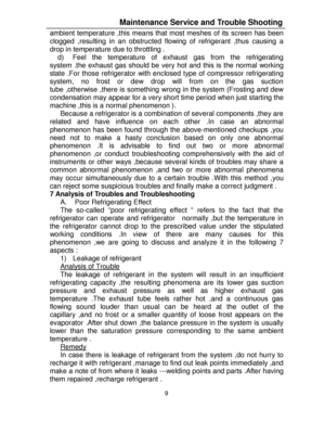 Page 209  ambient temperature ,this means that most meshes of its screen has been 
clogged ,resulting in an obstructed flowing of refrigerant ,thus causing a 
drop in temperature due to throttling . 
d) Feel the temperature of exhaust gas from the refrigerating 
system .the exhaust gas should be very hot and this is the normal working 
state .For those refrigerator with enclosed type of compressor refrigerating 
system, no frost or dew drop will from on the gas suction 
tube ,otherwise ,there is something wrong...