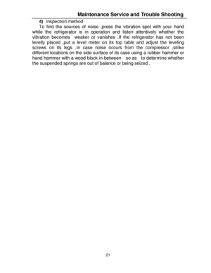 Page 3221  4) Inspection method 
To find the sources of noise ,press the vibration spot with your hand 
while the refrigerator is in operation and listen attentively whether the 
vibration becomes  weaker or vanishes .If the refrigerator has not been 
levelly placed ,put a level meter on its top table and adjust the leveling 
screws on its legs .In case noise occurs from the compressor ,strike 
different locations on the side surface of its case using a rubber hammer or 
hand hammer with a wood block in-between...