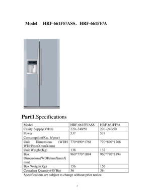 Page 22 
 
          
   
 
     Part1.Specifications 
 
Model HRF-661FF/ASS HRF-661FF/A 
Cavity Supply(V/Hz)  220~240/50  220~240/50 
Power 
Consumption(Kw.h/year) 537 537 
Unit Dimensions (WDH 
WDH/mmXmmXmm) 770*890*1768 770*890*1768 
Unit Weight(Kg)  138  132 
Box 
Dimensions(WDH/mmXmmX
mm) 960*770*1894 960*770*1894 
Box Weight(Kg)  156  156 
Container Quantity(40’Hc)  36  36 
Specifications are subject to change without prior notice. 
Model     HRF-661FF/ASS，HRF-661FF/A 
            
 