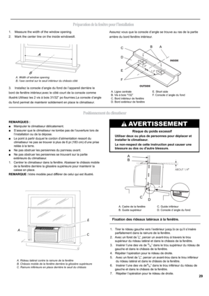 Page 29AB
C
A
C
D B
A. Cadre de la fenêtre
B. Guide supérieurC. Guide inférieur
D. Console d´angle du fond
Positionnement du climatiseur
B
A
A
C
D
E
FB
Préparation de la fenêtre pour l’installation
1.    Measure the width of the window opening.
2.    Mark the center line on the inside windowsill.
3.    Installez la console d’angle du fond de I’appareil derrière le 
bord de fenêtre intérieur,avec le côté court de la console comme
illustrp8WLOLVH]OHVYLVjERLV31/32” po fournies.La console d’angle
du fond...