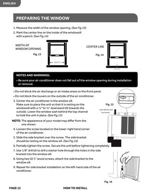 Page 14
1. Measur e the  width  of the  windo w opening. (S ee  Fig.13)
2.   
k
r
a
M   the center  line on the  inside  of the  windo wsill   
with  a pencil. 
(S ee  Fig.14)
•   Do  not block  the air dischar ge or air  intak e ar eas  on the  front  panel.
•     
o
D  no t block  the louver s on  the  outside  of the  air conditioner.
3.   
r
e
t
n
e
C   the air conditioner  in the  windo w sill.   
Mak e sur e to  place  the unit  so that  it is  resting  on the 
windo wsill  with  a ¼  to  ½  down war d...