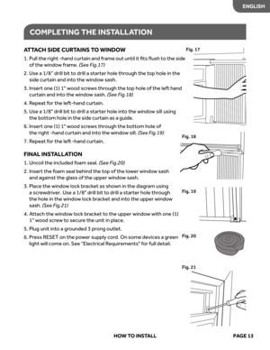 Page 15
COMPLETING  THE INSTALL ATION
AT TA CH  SIDE  CUR TAINS  TO  WINDO W
1.  
l
l
u
P  the right -hand curtain and frame out until it ﬁts ﬂush to the side  
of  the  windo w frame. 
(S ee  Fig.17)
2.  
Use  a 1/8”  drill bit to  drill  a starter  hole through  the top  hole  in the 
side  curtain  and into the  windo w sash. 
3.   
Insert  one (1) 1 wood  screw s thr ough  the top  hole  of the  left  hand 
curtain  and into the  windo w sash. 
(S ee  Fig.18) 
4. Repeat  for  the  left-hand  curtain.
5....