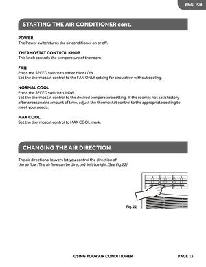 Page 17
POWER 
The Po wer s witch t urns the air c onditioner on or oﬀ.
THERMOSTA T C ONTR OL KNOB 
This knob c ontrols the temper atur e of the room
FAN
Pr ess the SPEED s witch to either HI or L OW.
Set the thermostat c ontrol to the FAN ONL Y setting for circulation without cooling.
NORMAL C OOL
Press the SPEED s witch to  LOW.
Set the thermostat c ontrol to the desir ed temperatur e set ting.  If the r oom is not satisfactory 
after a r easonable amount of time, adjust the thermostat c ontrol to the appr...
