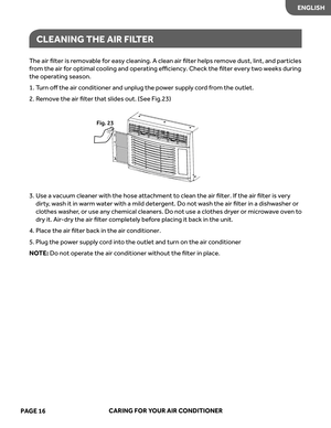 Page 18
The  air  ﬁlter  is removable  for  eas y cleaning.  A clean  air ﬁlter  helps  remove  dust, lint, and particles 
fr om  the  air for  optimal  cooling  and oper ating  eﬃciency.  Check the ﬁlter  every  tw o  weeks  during 
the  oper ating  season.
1.  Turn  oﬀ the  air conditioner  and unplug  the power  suppl y cor d from  the  outlet.
2.   Remove  the air ﬁlter that slides out. (See Fig.23)
 
3.   
e
s
U   a vacuum  cleaner with the hose  attachment  to  clean  the air ﬁlter.  If the  air ﬁlter  is...