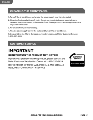 Page 19
IMPORTANT
DO  NOT RETURN  THIS PRODUC T TO  THE  ST ORE
If  you  have  a pr oblem  with this product,  please  contact  the 
Haier  Customer  Satisfaction  Center  at 1-877-337-3639.
DA TED  PROOF  OF PURCHA SE, MODEL  # AND  SERIAL  # 
REQUIRED  FOR WARR ANTY  SERVICE
CARING  FOR YOUR  AIR CONDITIONER
ENGLISH
CLEANING  THE FRONT  PANEL
CUS TOMER  SERVICE
CUSTOMER
SER VICE
1-877-337-3639
1. Turn  oﬀ the  air conditioner  and unplug  the power  suppl y cor d from  the  outlet.
2.   
n
a
e
l
C  the front...