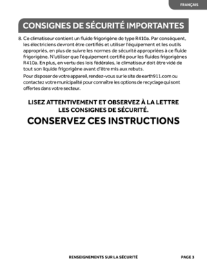 Page 25
 RENSEIGNEMENTS SUR  LA  SÉ CURITÉ   PAGE  3
8.  Ce c lim atis eur  c onti ent  un  ﬂuide  fri gori gène d e t y p e R 41 0a. P ar c onséqu ent , 
les  électriciens  devront être certiﬁés  et utiliser  léquipement  et les  outils 
appr opriés , en  plus  de suivr e les  normes  de sécurité  appropriées  à ce  ﬂuide 
frigorigène.  Nutiliser que léquipement  certiﬁé pour les ﬂuides  frigorigènes 
R410a.  En plus , en  vert u des  lois fédér ales, le  climatiseur  doit être vidé  de 
t out  son  liquide...