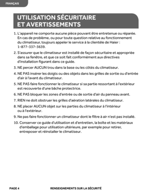 Page 26
UTILISATION SÉCURITAIRE 
ET AVERTISSEMENTS
1.  L'appareil ne comporte aucune pièce pouvant être entretenue ou réparée. 
En cas de problème, ou pour toute question relative au fonctionnement 
du climatiseur, toujours appeler le service à la clientèle de Haier : 
1-877 - 337-3639.
2.  S'assurer que le climatiseur est installé de façon sécuritaire et appropriée 
dans sa fenêtre, et que ce soit fait conformément aux directives 
d'installation figurant dans ce guide.
3.  NE percer AUCUN trou dans...