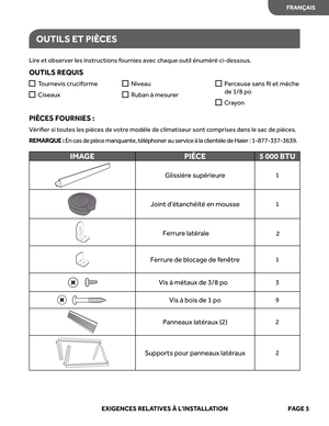 Page 27
OUTILS ET  PIÈ CES
Lire et  observer  les instructions  fournies  avec chaque  outil énumér é ci-dessous.
OUTIL S REQUIS
PIÈ CES FOURNIE S : 
Vériﬁer  si toutes  les pièces  de votre  modèle  de climatiseur  sont comprises  dans le sac  de pièces. 
REM ARQUE  : E n cas  de pièce  manquante , télép hone r a u  ser vice  à  l a  c lientè le  de  Haier  :  1 -8 77 -337 -3639 .

Ferrur e de  blocage  de fenêtr e1
Vis à métaux  de 3/8 po3
IMA GE PIÈCE 5 000 BTU
Glissière supérieur e1
Joint détanchéité  en...