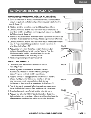 Page 35
ACHÈVEMENT  DE LINS TALL ATION
FIXA TION  DES PANNEA UX LATÉRA UX À LA  FENÊTRE
1.  Étirez le côté droit du Rideau avec le côté droit du cadr\
e ajustable
jusqu’à ce qu’il soit parfaitement positionné au cadre de la\
 fenêtre.  
(v oir  la ﬁgur e 17 )
2.  Répétez la même opération pour le côté gauche du ridea\
u.  
3.  Utilisez un embout de 1/8” pour percer un trou d’amorce sur le 
seuil de la fenêtre en utilisant comme guide, le trou au bas du cô\
té 
du Rideau.  
(voir  la ﬁgur e 18 ) 
4.  Insérez la...