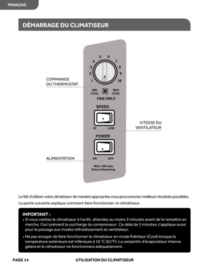 Page 36
Le fait d'utiliser votre climatiseur de manière appropriée vous procurera les meilleurs résultats possibles.
La partie suivante explique comment faire fonctionner ce climatiseur.
DÉMARRAGE DU CLIMATISEUR
IMPORTANT : 
•   Si vous mettez le climatiseur à l'arrêt, attendez au moins 3 minutes avant de le remettre en 
marche. Ceci prévient la surcharge du compresseur. Ce délai de 3 minutes s’applique aussi 
pour le passage aux modes refroidissement et ventilateur. 
•   Ne pas essayer de faire...