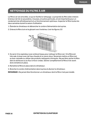 Page 38
Le ﬁltr e à air  est  amovible,  ce qui  en facilite  le net to yage.  La propr eté  du ﬁltr e aide  à réduir e 
la  teneur  de l'air  en poussièr es, mousses , et  autr es particules , et  est  importante  pour un 
r endement  de refr oidissement  et un  fonctionnement  optimaux. Inspecter le ﬁltr e toutes  les 
deux  semaines  durant  la saison  d’utilisation.
1.  Éteindr e le  climatiseur  et débr ancher  le cor don  d'alimentation  de la prise.
2.  Enlevez le ﬁltre à air en le glissant vers...