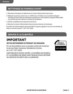 Page 39
IMPORTANT
NE  PAS  RETOURNER  CE PRODUIT  AU  MA GASIN.
En  cas  de problème  avec ce produit,  prière de  contacter 
le  service  Haier Customer  Satisfaction  Center ,  
au  1-877-337-3639.
UNE  PREUVE  D’ACHAT DA TÉE,  LE NUMÉR O DE  MODÈLE 
E T  LE  NUMÉR O DE  SÉRIE  SONT  REQUIS  POUR OBTENIR 
DU  SERVICE  EN VER TU DE LA  GAR ANTIE.
ENTRETIEN  DU CLIMA TISEUR
NETTO YA GE  DU  PANNEA U AVANT
SERVICE  À LA  CLIENTÈLE
SER VICE À 
LA CLIENTÈLE
1-877-337-3639
1.  Éteindr e le  climatiseur  et débr...