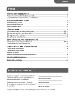 Page 43
ÍNDICE
REGIS TRO DEL  PRODUC TO
Gr acias  por adquirir  nuestro pr oduct o Haier. 
E ste  manual  de fácil  uso  lo guiar á par a que 
apr oveche  al máximo  su product o.
R ecuer de registr ar el modelo  y númer os 
de  serie  que se encuentr an en  la parte  lateral 
de  la unidad.
Númer o de  modelo  
Númer o de  serie  
Fecha  de compr a
Engr ape el recibo  al manual,  lo necesitar á par a recibir  el servicio  de gar antía.
INFORMA CIÓN DE SEGURID AD...