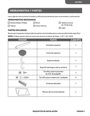 Page 47
HERRAMIENTAS Y PAR TES
Lea  y siga  las instrucciones  incluidas y utilice  las herr amientas  que se enumer an a continuación.
HERRAMIENT AS NECE SARIAS
PAR TES INCL UIDAS: 
Revise  que  el paquete  inclu ya  t odas  las partes  mencionadas  para  su  aire a condicionado  especíﬁco. 
NO TA:  Si  faltan  partes , llame  al centr o de  servicio  al cliente  de Haier:  1-877-337-3639.

IMAGEN PARTE 5,000 BTU

Canaleta superior1

Cinta de espuma1
2

Soporte  del segur o de  la ventana1

Tornillos...