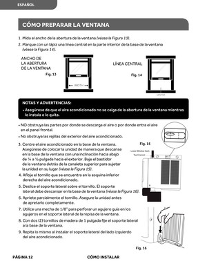 Page 54
CÓMO  PREPARAR  LA  VENT ANA
1. Mida  el ancho  de la abert ura de  la ventana  (véas e la  Figura  13).
2.   
e
u
q
r
a
M   con  un lápi z una  línea  centr al en  la parte  interior  de la base  de la ventana 
(v éas e la  Figura  14).
•    NO  obstru ya  las  partes  por donde  se descar ga el air e o  por  donde  entra el  air e  
en  el panel  frontal.
•   
No  obstru ya  las  rejillas  del exterior  del aire ac ondicionado.
3.  r
t
n
e
C   e el  air e ac ondicionado  en la base  de la ventana....