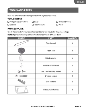 Page 7
ENGLISH
TOOL S AND  PARTS
Read  and  follo w the  instructions  provided  with any tools  listed  here.
TOOL S NEEDED
PAR TS  SUPPLIED: 
Check  that all parts  for  your  speciﬁc  air conditioner  are included  in the  parts  package. 
NO TE:  If  parts  are missing,  call Haier  Customer  Service:  1-877-337-3639.
  
Phillips  head screw driver
  
Scissor s
  
Level
  
T ape  measur e
  
Drill  and 1/8”  bit
  
Pencil 
IMA GE PART 5,000 BTU
Top  channel1
Foam  seal1
2
Windo w lock  brack et1
3/8...