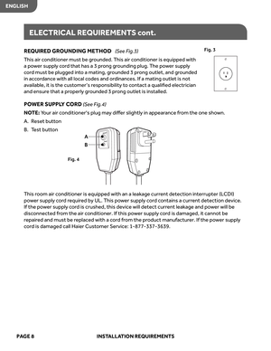 Page 10
ENGLISHPAGE  8   INSTALL ATION  REQUIREMENT S
REQUIR ED  GR OUNDING  METHOD (S ee  Fig.3)
T his  air conditioner  must be grounded.  This  air conditioner  is equipped  with 
a  po wer  suppl y cor d that  has a 3  pr ong  grounding  plug. The  power  suppl y 
c or d must  be plugged  into a mating,  grounded  3 pr ong  outlet,  and grounded 
in  acc ordance  with all local  codes  and ordinances.  If a mating  outlet is no t 
available,  it is  the  cust omer’s  responsibilit y to  contact  a qualiﬁed...