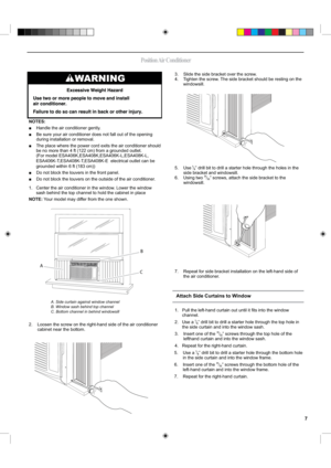 Page 73.    Slide the side bracket over the screw.
4.     Tighten the screw. The side bracket should be resting on the 
windowsill.
5.     Use 1⁄8” drill bit to drill a starter hole through the holes in the 
side bracket and windowsill.
6.     Using two 31⁄32” screws, attach the side bracket to the  
windowsill.
7.     Repeat for side bracket installation on the left-hand side of 
the air conditioner.
AB
C
NOTES:
■    Handle the air conditioner gently.
■     Be sure your air conditioner does not fall out of...