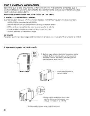 Page 2222
USO Y CUIDADO ADECUADOS 
1. Vacíe la cubeta en forma manual
Cuando la cubeta de agua esté llena, la luz indicadora “BUCKET FULL” (Cubeta llena) se encenderá. 
1. USTED DEBERÁ desconectar la ENERGÍA. 
2. Espere algunos minutos para permitir que el agua deje de gotear.
3. Utilice ambas manijas laterales para levantar y quitar la cubeta.
4. Vacíe el agua a través de la abertura en una tina o bañera. 
5. Vuelva a instalar la cubeta en su lugar.
IMPORTANTE 
Asegúrese que la tapa de desagüe esté bien...