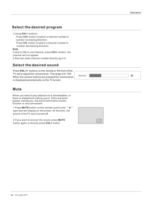 Page 20Operation20   TV LCD-TFT1 
 Also can enter channel number directly,eg:2-0.
   Using CH+/- buttons.
  Press CH+ button to select a channel number in 
     number increasing direction.
  Press CH- button to select a channel number in 
      number decreasing direction.
NoteIf skip is ON on one channel, press CH+/- button, the 
channel will not appear.
2Select the desired soundPress VOL-/+  buttons on the remote or the front of the 
TV set to adjust the volume level. The range is 0~100. 
When the volume...