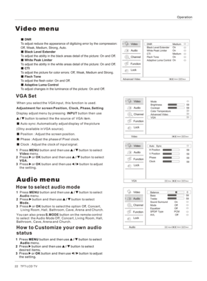 Page 22Operation22   TFT-LCD TV Audio menuYou can also press S.MODE button on the remote control 
to select  the Audio Mode Off, Concert, Living Room, Hall, 
Bathroom, Cave, Arena and Church.How to select audio modeVideoAudioChannelLockFunctionAudioBalance
Bass         Treble              Sound Surround          OnMode                           Off  Equalizer                     OffSPDIF Type                PCMAVL                              Off0
5959Select/BackAdjustEXITOK1  Press MENU button and then use   /...