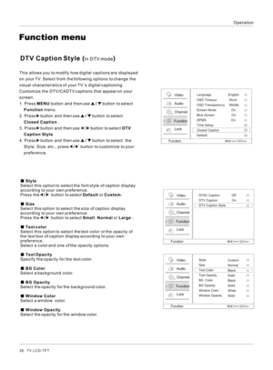 Page 26Operation26   TV LCD-TFT Style
Select this option to select the font style of caption display 
according to your own preference.
Press the   /    button to select Default or Custom.
 Size
Select this option to select the size of caption display 
according to your own preference.
Press the   /    button to select Small, Normal or Large .
 Text color
Select this option to select the text color or the opacity of 
the text box of caption display according to your own 
preference. Select a color and one of...