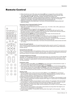 Page 33Owner s Manual   33OperationRemote Control5. When the device turns ON, press and release OK key to program the control with the 
    new code, saving the code and exit. To exit without programming, press any key other 
    except CH+/CH- and OK. LED will be off after manually scan mode is exit. 
6. If the device responds, no further programming is required. If the device does not respond, 
    repeat step 1 through 5.And searching will start from current code set. If no key was 
    pressed in 30...