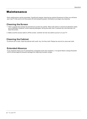 Page 38OperationMaintenanceTo remove dirt or dust, wipe the cabinet with a soft, dry, lint-free cloth. Please be sure not to use a wet cloth.Cleaning the ScreenEarly malfunctions can be prevented. Careful and regular cleaning can extend the amount of time you will have 
your new TV. Be sure to turn the power off and unplug the power cord before you begin any cleaning.1. Here`s a great way to keep the dust off your screen for a while. Wet a soft cloth in a mixture of lukewarm water 
    and a little fabric...
