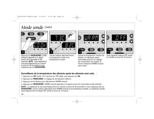 Page 2222
9
10
L’écran indique alternativement 
la température réelle et la 
température choisie. Quand la température choisie est
atteinte, la mijoteuse passe
automatiquement à un réglage
de conservation de chaleur et
l’écran indiquera WARM (chaud)
sans cesse.
11Votre appareil indique OFF (arrêt)
et s’arrête au bout de 14 heures.
Mode sonde
(suite)
8Appuyez surENTER/ENTRÉE. COOK 
(cuisson) apparaît et un signal
sonore de 3 secondes se fait 
entendre. NOTE : Votre appareil se
met automatiquement en marche
au...