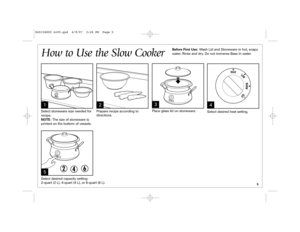 Page 55
How to Use the Slow Cooker1
2
4
5Select stoneware size needed for
recipe. 
NOTE:The size of stoneware is
printed on the bottom of vessels.Prepare recipe according to
directions.Place glass lid on stoneware.
Select desired heat setting.
Select desired capacity setting: 
2-quart (2 L), 4-quart (4 L), or 6-quart (6 L).Before First Use: Wash Lid and Stoneware in hot, soapy
water. Rinse and dry. Do not immerse Base in water.
3
840156800 nv05.qxd  4/9/07  2:26 PM  Page 5 