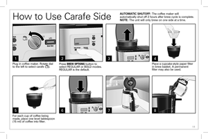 Page 11 11
How to Use Carafe Side
31
Plug in coffee maker. Rotate dial to the left to select carafe (). 
4
6
Place a cupcake-style paper filter in brew basket. A permanent  filter may also be used. 
AUTOMATIC SHUTOFF: The coffee maker will automatically shut off 2 hours after brew cycle is complete.NOTE: The unit will only brew on one side at a time.
5
For each cup of coffee being made, place one level tablespoon (15 ml) of coffee into filter. 
2
Press BREW OPTIONS button to select REGULAR or BOLD modes....