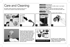 Page 15 15
Care and Cleaning
All coffee makers should be cleaned at least once a month (once a week for areas with hard water).
DO NOT use the “SANI” setting when washing in the dishwasher. “SANI” cycle temperatures could damage your product.
23
DISHWASHER-SAFE
1
w WARNING Shock Hazard.
Do not immerse cord, plug, or coffee maker in any liquid.
w WARNING Burn Hazard.
Failure to allow coffee maker to cool down may cause hot water or coffee to spray from the piercing nozzle. Use caution when cleaning.
w CAUTION...