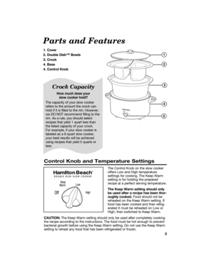 Page 33
Parts and Features
1. Cover 
2. Double Dishª Bowls
3. Crock
4. Base
4. Control Knob 
Crock Capacity
How much does your 
slow cooker hold?
The capacity of your slow cooker
refers to the amount the crock can
hold if it is filled to the rim. However,
we DO NOT recommend filling to the
rim. As a rule, you should select
recipes that yield 1 quart less than
the listed capacity of your crock. 
For example, if your slow cooker is
labeled as a 6-quart slow cooker,
your best results will be achieved
using...