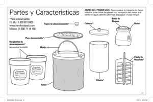 Page 31 31
Botón de 
Bloqueo
Motor
Cubierta*
Tapón de almacenamiento*
Cilindro*
Placa desmontable*
Manija
Balde* Paleta de 
Mezclado*
ANTES DEL PRIMER USO: Desempaque la máquina de hacer 
helados. Lave todas las piezas con excepción del motor y el 
balde en agua caliente jabonosa. Enjuague y luego seque.
Recipientes de 
 
almacenamiento*
(accessoires facultatifs)
Partes y Características
*Para ordenar partes:
EE.  UU.: 1.800.851.8900
www.hamiltonbeach.com
México: 
01 800 71 16 100
840235900 SPv04.indd...