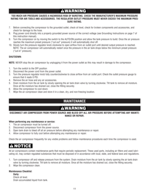 Page 11TOO MUCH AIR PRESSURE CAUSES A HAZARDOUS RISK OF BURSTING. CHECK THE MANUFACTURERS MAXIMUM PRESSURE
RATING FOR AIR TOOLS AND ACCESSORIES. THE REGULATOR OUTLET PRESSURE MUST NEVER EXCEED THE MAXIMUM PRES-
SURE RATING.
7.Before connecting the compressor to the grounded outlet, check oil level, check for broken components and accessories, and
check for damage to the hose.
8.Plug power cord directly into a properly grounded power source of the correct voltage (see Grounding Instructions on page 7 of
this...