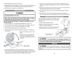 Page 119. Once the cut is completed, turn off the Cut-off saw by releasing the trigger
switch. This also allows the safety button to return to the “OFF” position. See
Figure 8.
10.Unplug the Cut-off saw from the AC power source. Ensure the abrasive wheel
has stopped spinning before removing the workpiece.
11.Use a dry, soft bristle, brush or an air hose and clean any debris remaining
from the cut.
12.Lock down the Cut-off saw with the swing lock handle. Using a pad lock
secure the trigger switch. Store the...