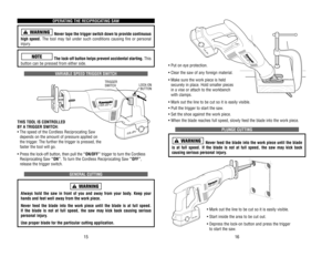 Page 9• Put on eye protection.
• Clear the saw of any foreign material.
• Make sure the work piece is held
securely in place. Hold smaller pieces
in a vise or attach to the workbench
with clamps.
• Mark out the line to be cut so it is easily visible.
• Pull the trigger to start the saw.
• Set the shoe against the work piece.
• When the blade reaches full speed, slowly feed the blade into the work piece.
PLUNGE CUTTING
Never feed the blade into the work piece until the blade
is at full speed. If the blade is...