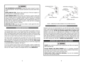 Page 4EXTENSION 
CORD 
USAGE
Extension 
cords 
are 
not 
recommended 
for 
use 
with 
this 
bench 
grinder
. Extension
cords, 
if used, 
must 
be 
properly 
grounded 
with 
a 3-prong 
plug 
on 
one 
and 
a 3-hole
receptacle 
on 
the 
other
. DO 
NOT 
use 
grounding 
adapters 
with 
an 
extension 
cord.
Extension 
cords 
must 
be 
UL 
listed 
and 
use 
a minimum 
of 
18 
A.W
.G. 
wiring.
Extension 
cords 
should 
never 
exceed 
25 
feet 
in length. 
Extension 
cords, 
that 
are 
too
long, 
cause 
a voltage...
