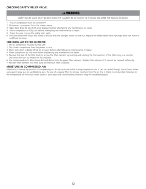 Page 14CHECKING SAFETY RELIEF VALVE:
SAFETY RELIEF VALVE MUST BE REPLACED IF IT CANNOT BE ACTUATED OR IT LEAKS AIR AFTER THE RING IS RELEASED.
1. The air compressor must be turned OFF.
2.Disconnect compressor from the power source.
3. Open tank drain to bleed off all air pressure before attempting any maintenance or repair.
4. Allow compressor to fully cool before attempting any maintenance or repair.
5.  Grasp the wire ring on the safety relief valve.
6. Pull and release the ring a few times to ensure that the...