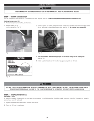 Page 11ASSEMBLY INSTRUCTIONS
THE COMPRESSOR IS SHIPPED WITHOUT OIL IN THE CRANKCASE. ADD OIL AS INDICATED BELOW.
STEP 1 – PUMP LUBRICATION
This air compressor features an oil lubricated pump that requires the use of SAE 30 weight non-detergent air compressor oil.
Adding Compressor Oil:
1. Place air compressor on a flat, level surface.
2. Remove plastic oil fill 
breather plug (see Fig. 1).
4. See diagram for determining proper oil fill level using oil fill sight glass 
(see Fig. 3).
5. Install supplied plastic...