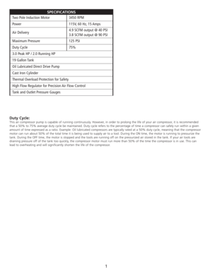 Page 3Duty Cycle:
This air compressor pump is capable of running continuously. However, in order to prolong the life of your air compressor, it is recommended
that a 50% to 75% average duty cycle be maintained. Duty cycle refers to the percentage of time a compressor can safely run within a given
amount of time expressed as a ratio. Example: Oil lubricated compressors are typically rated at a 50% duty cycle, meaning that the compressor
motor can run about 50% of the total time it is being used to supply air to...