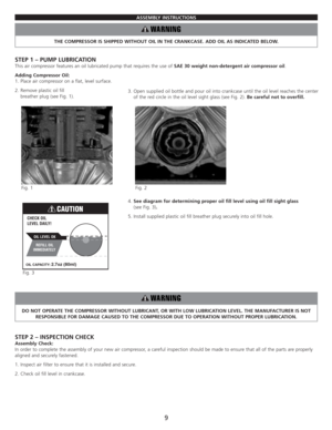 Page 11ASSEMBLY INSTRUCTIONS
THE COMPRESSOR IS SHIPPED WITHOUT OIL IN THE CRANKCASE. ADD OIL AS INDICATED BELOW.
STEP 1 – PUMP LUBRICATION
This air compressor features an oil lubricated pump that requires the use of SAE 30 weight non-detergent air compressor oil.
Adding Compressor Oil:
1. Place air compressor on a flat, level surface.
2. Remove plastic oil fill 
breather plug (see Fig. 1).
4. See diagram for determining proper oil fill level using oil fill sight glass 
(see Fig. 3).
5. Install supplied plastic...