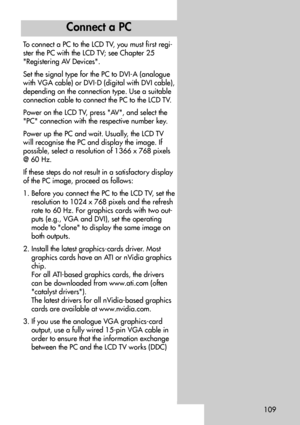 Page 109109
To connect a PC to the LCD TV, you must first regi-
ster the PC with the LCD TV; see Chapter 25
Registering AV Devices.
Set the signal type for the PC to DVI-A (analogue
with VGA cable) or DVI-D (digital with DVI cable),
depending on the connection type. Use a suitable
connection cable to connect the PC to the LCD TV.
Power on the LCD TV, press AV, and select the
PC connection with the respective number key.
Power up the PC and wait. Usually, the LCD TV
will recognise the PC and display the image....